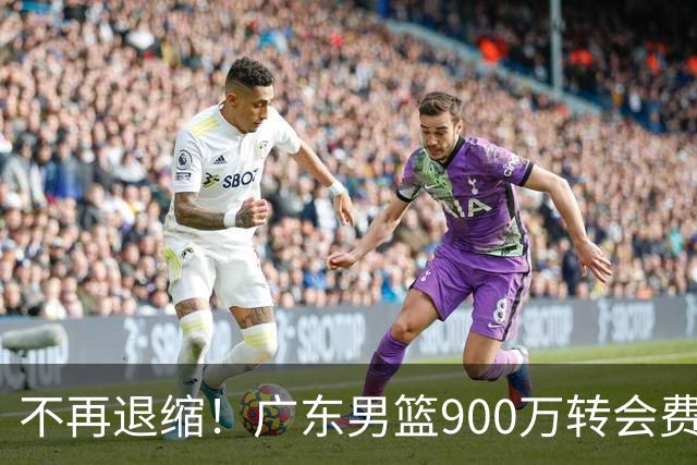 不再退缩！广东男篮900万转会费签下昔日状元内线，杜锋拒绝沉沦